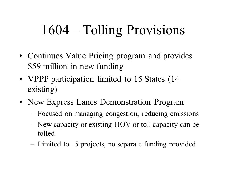 1604 – Tolling Provisions Continues Value Pricing program and provides $59 million in new funding VPPP participation limited to 15 States (14 existing) New Express Lanes Demonstration Program –Focused on managing congestion, reducing emissions –New capacity or existing HOV or toll capacity can be tolled –Limited to 15 projects, no separate funding provided