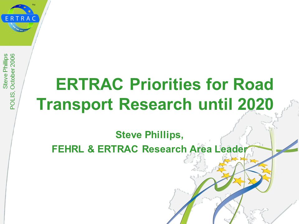 ™ Steve Phillips POLIS, October 2006 ERTRAC Priorities for Road Transport Research until 2020 Steve Phillips, FEHRL & ERTRAC Research Area Leader