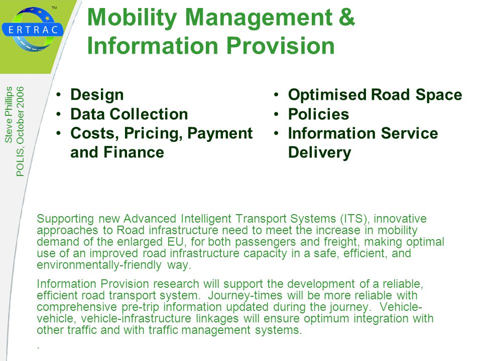 ™ Steve Phillips POLIS, October 2006 Mobility Management & Information Provision Supporting new Advanced Intelligent Transport Systems (ITS), innovative approaches to Road infrastructure need to meet the increase in mobility demand of the enlarged EU, for both passengers and freight, making optimal use of an improved road infrastructure capacity in a safe, efficient, and environmentally-friendly way.