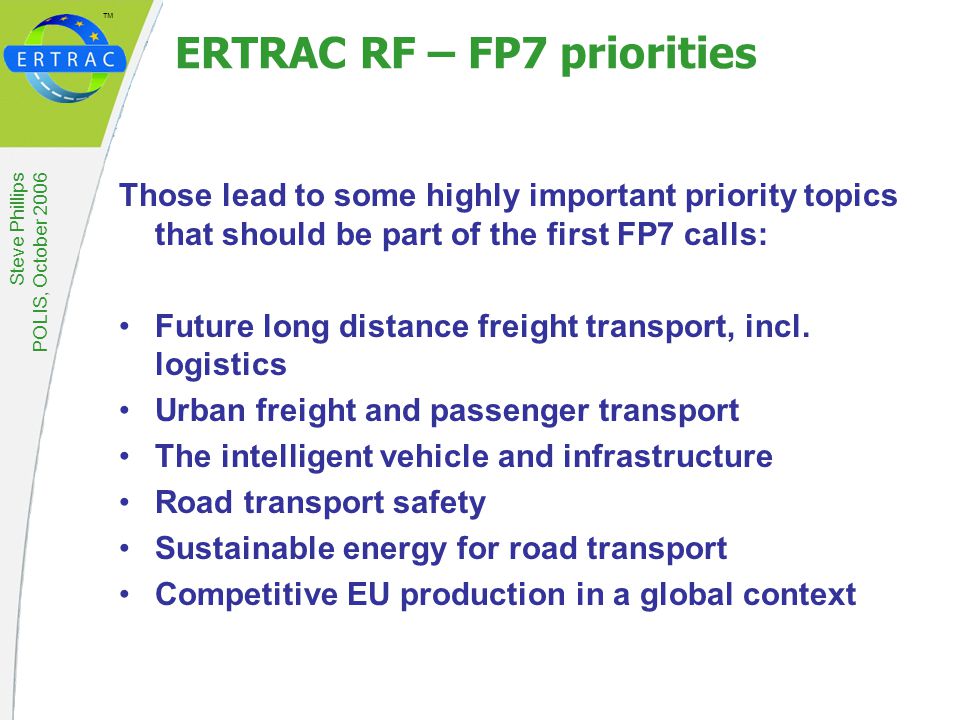 ™ Steve Phillips POLIS, October 2006 ERTRAC RF – FP7 priorities Those lead to some highly important priority topics that should be part of the first FP7 calls: Future long distance freight transport, incl.