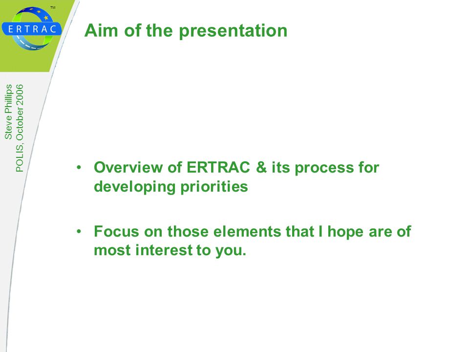 ™ Steve Phillips POLIS, October 2006 Aim of the presentation Overview of ERTRAC & its process for developing priorities Focus on those elements that I hope are of most interest to you.