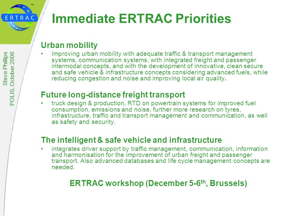™ Steve Phillips POLIS, October 2006 Immediate ERTRAC Priorities Urban mobility Improving urban mobility with adequate traffic & transport management systems, communication systems, with integrated freight and passenger intermodal concepts, and with the development of innovative, clean secure and safe vehicle & infrastructure concepts considering advanced fuels, while reducing congestion and noise and improving local air quality.