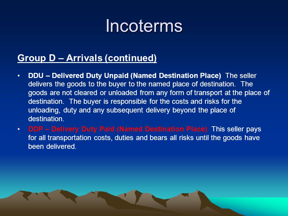 Incoterms Group D – Arrivals (continued) DDU – Delivered Duty Unpaid (Named Destination Place) The seller delivers the goods to the buyer to the named place of destination.