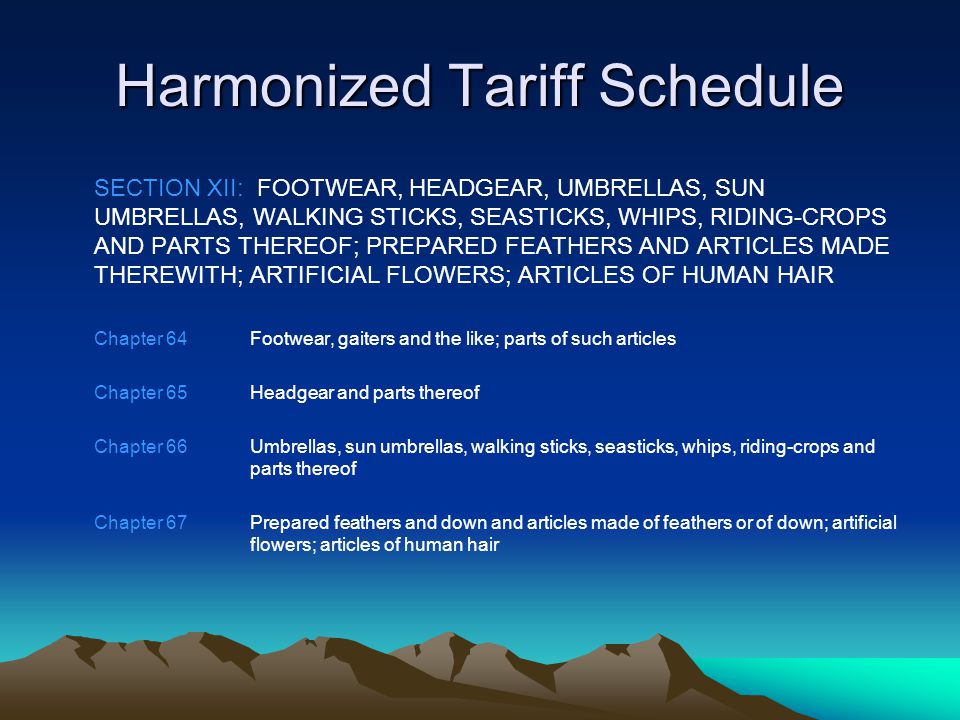 Harmonized Tariff Schedule SECTION XII: FOOTWEAR, HEADGEAR, UMBRELLAS, SUN UMBRELLAS, WALKING STICKS, SEASTICKS, WHIPS, RIDING-CROPS AND PARTS THEREOF; PREPARED FEATHERS AND ARTICLES MADE THEREWITH; ARTIFICIAL FLOWERS; ARTICLES OF HUMAN HAIR Chapter 64Footwear, gaiters and the like; parts of such articles Chapter 65Headgear and parts thereof Chapter 66Umbrellas, sun umbrellas, walking sticks, seasticks, whips, riding-crops and parts thereof Chapter 67Prepared feathers and down and articles made of feathers or of down; artificial flowers; articles of human hair