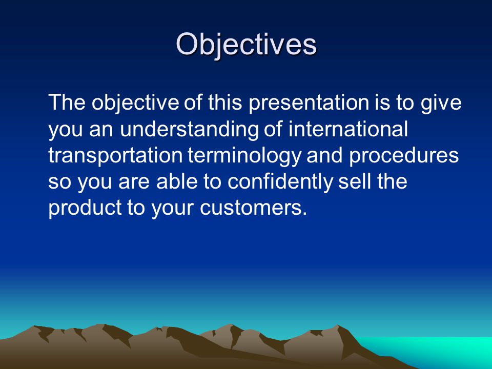 Objectives The objective of this presentation is to give you an understanding of international transportation terminology and procedures so you are able to confidently sell the product to your customers.