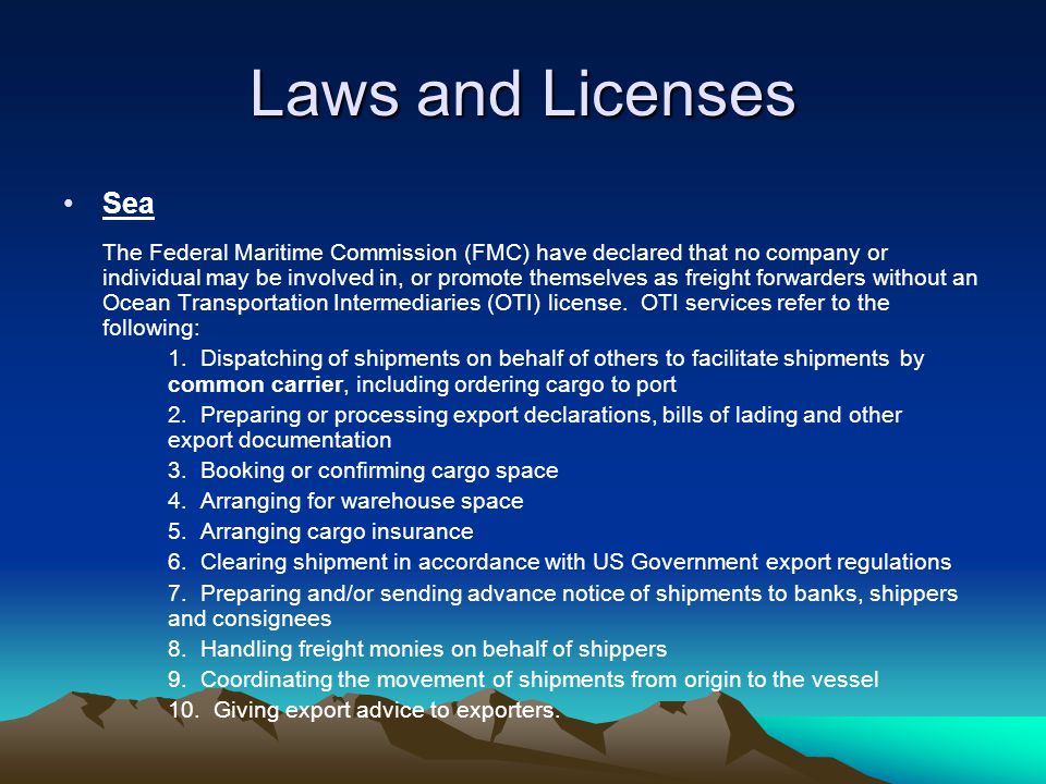 Laws and Licenses Sea The Federal Maritime Commission (FMC) have declared that no company or individual may be involved in, or promote themselves as freight forwarders without an Ocean Transportation Intermediaries (OTI) license.