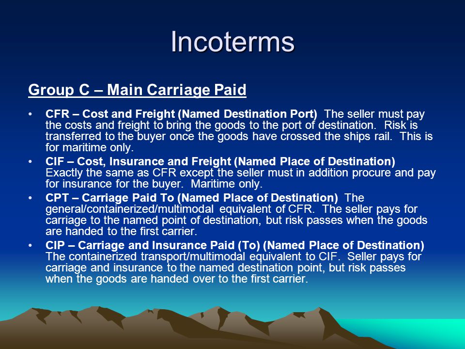 Incoterms Group C – Main Carriage Paid CFR – Cost and Freight (Named Destination Port) The seller must pay the costs and freight to bring the goods to the port of destination.