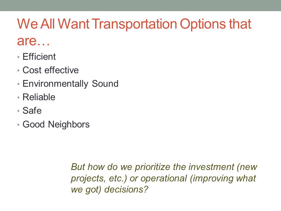 We All Want Transportation Options that are… Efficient Cost effective Environmentally Sound Reliable Safe Good Neighbors But how do we prioritize the investment (new projects, etc.) or operational (improving what we got) decisions