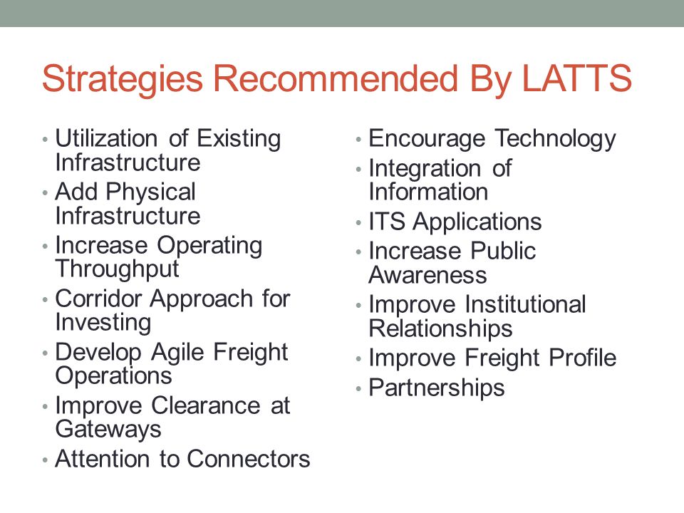 Strategies Recommended By LATTS Utilization of Existing Infrastructure Add Physical Infrastructure Increase Operating Throughput Corridor Approach for Investing Develop Agile Freight Operations Improve Clearance at Gateways Attention to Connectors Encourage Technology Integration of Information ITS Applications Increase Public Awareness Improve Institutional Relationships Improve Freight Profile Partnerships