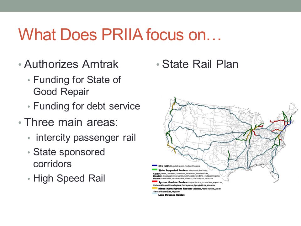 What Does PRIIA focus on… Authorizes Amtrak Funding for State of Good Repair Funding for debt service Three main areas: intercity passenger rail State sponsored corridors High Speed Rail State Rail Plan