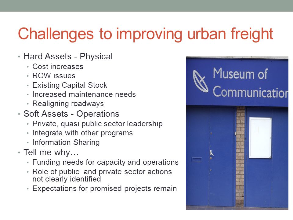 Challenges to improving urban freight Hard Assets - Physical Cost increases ROW issues Existing Capital Stock Increased maintenance needs Realigning roadways Soft Assets - Operations Private, quasi public sector leadership Integrate with other programs Information Sharing Tell me why… Funding needs for capacity and operations Role of public and private sector actions not clearly identified Expectations for promised projects remain