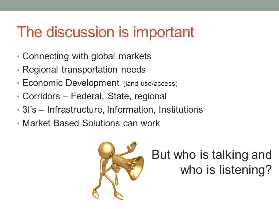 The discussion is important Connecting with global markets Regional transportation needs Economic Development (land use/access) Corridors – Federal, State, regional 3I’s – Infrastructure, Information, Institutions Market Based Solutions can work But who is talking and who is listening