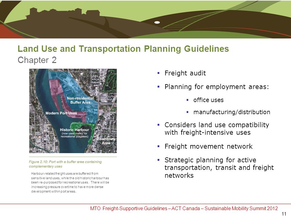 MTO Freight-Supportive Guidelines – ACT Canada – Sustainable Mobility Summit 2012 Land Use and Transportation Planning Guidelines Chapter 2  Freight audit  Planning for employment areas:  office uses  manufacturing/distribution  Considers land use compatibility with freight-intensive uses  Freight movement network  Strategic planning for active transportation, transit and freight networks 11 Harbour-related freight uses are buffered from sensitive land uses, while the old historic harbour has been re-purposed for recreational uses.