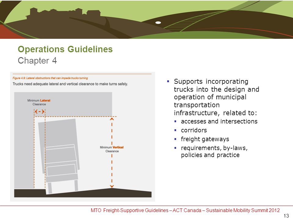 MTO Freight-Supportive Guidelines – ACT Canada – Sustainable Mobility Summit 2012 Operations Guidelines Chapter 4  Supports incorporating trucks into the design and operation of municipal transportation infrastructure, related to:  accesses and intersections  corridors  freight gateways  requirements, by-laws, policies and practice 13