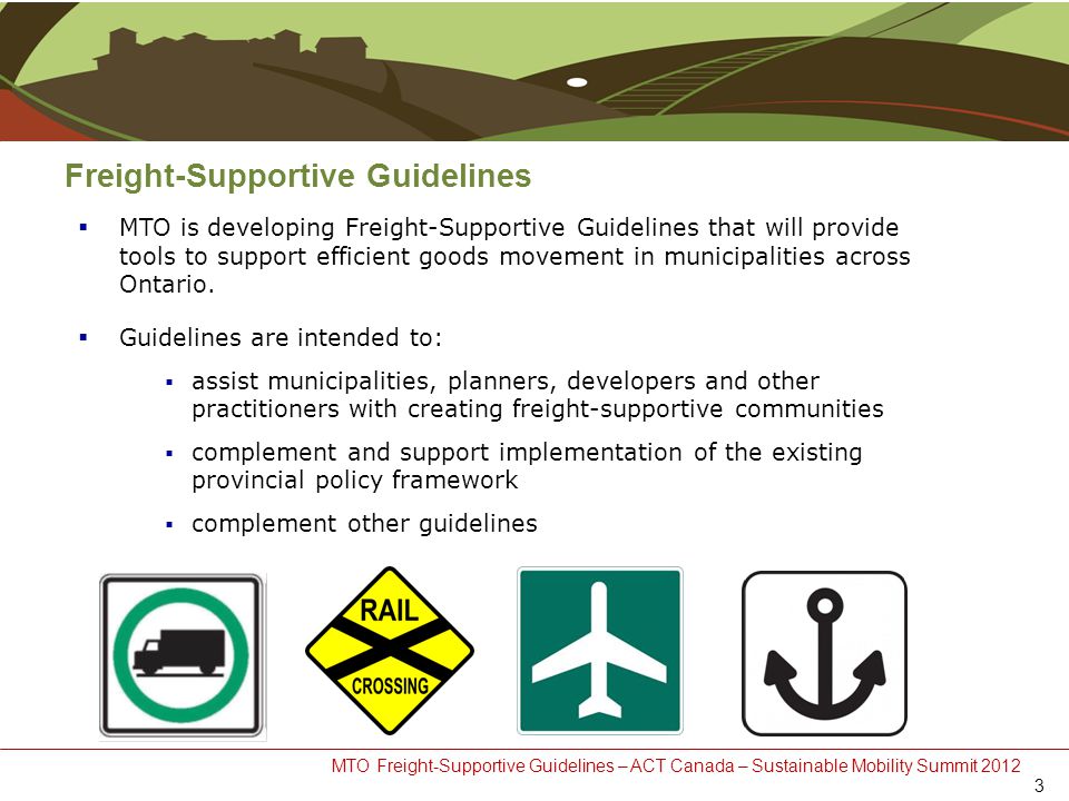 MTO Freight-Supportive Guidelines – ACT Canada – Sustainable Mobility Summit 2012 Freight-Supportive Guidelines  MTO is developing Freight-Supportive Guidelines that will provide tools to support efficient goods movement in municipalities across Ontario.