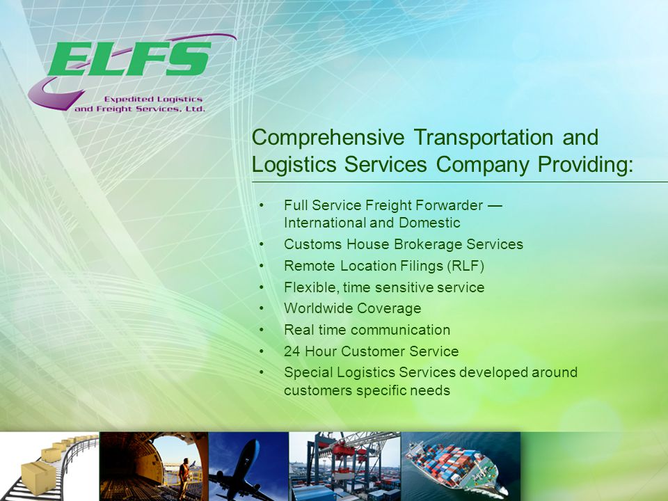 Comprehensive Transportation and Logistics Services Company Providing: Full Service Freight Forwarder — International and Domestic Customs House Brokerage Services Remote Location Filings (RLF) Flexible, time sensitive service Worldwide Coverage Real time communication 24 Hour Customer Service Special Logistics Services developed around customers specific needs