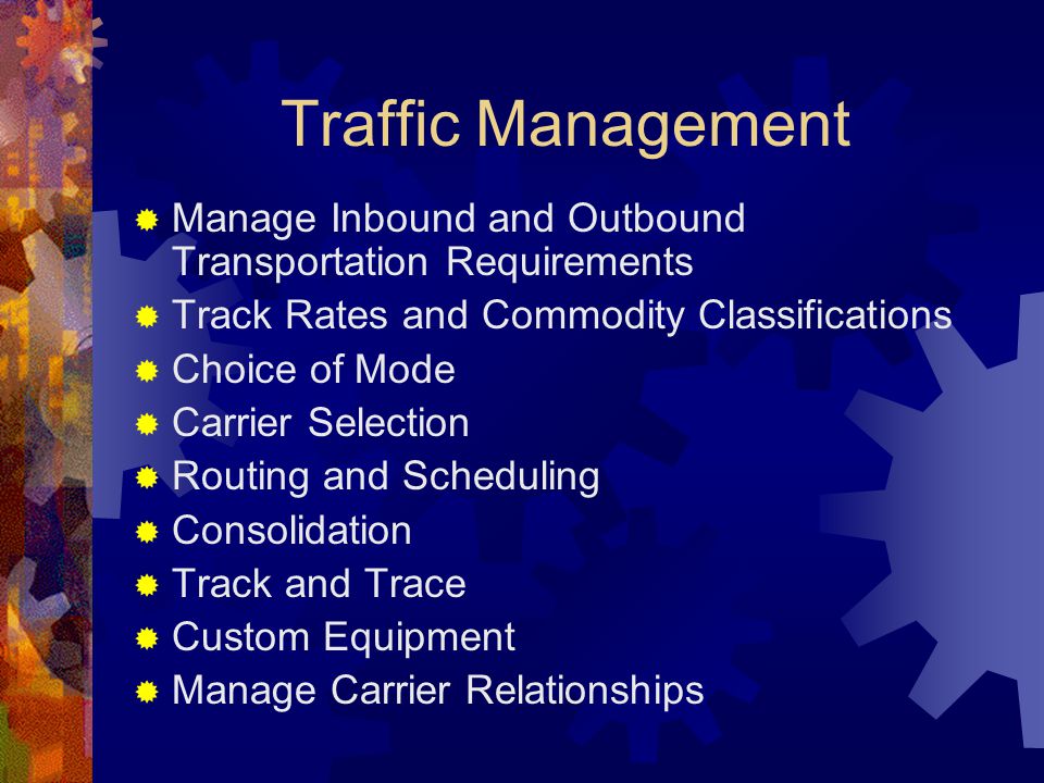 Traffic Management  Manage Inbound and Outbound Transportation Requirements  Track Rates and Commodity Classifications  Choice of Mode  Carrier Selection  Routing and Scheduling  Consolidation  Track and Trace  Custom Equipment  Manage Carrier Relationships