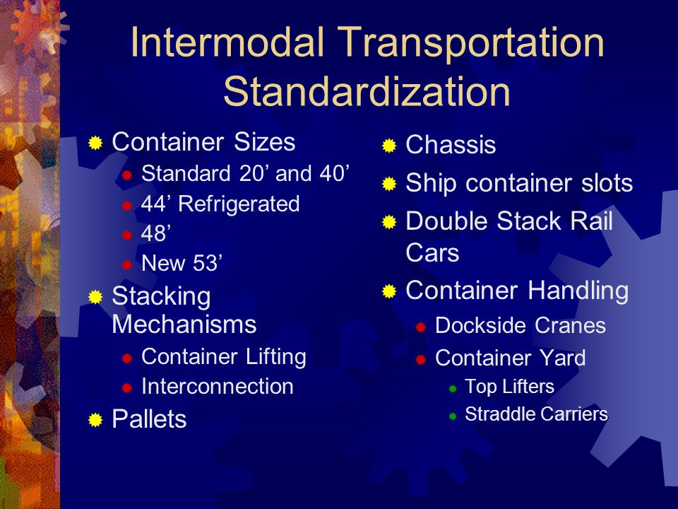 Intermodal Transportation Standardization  Container Sizes  Standard 20’ and 40’  44’ Refrigerated  48’  New 53’  Stacking Mechanisms  Container Lifting  Interconnection  Pallets  Chassis  Ship container slots  Double Stack Rail Cars  Container Handling  Dockside Cranes  Container Yard  Top Lifters  Straddle Carriers