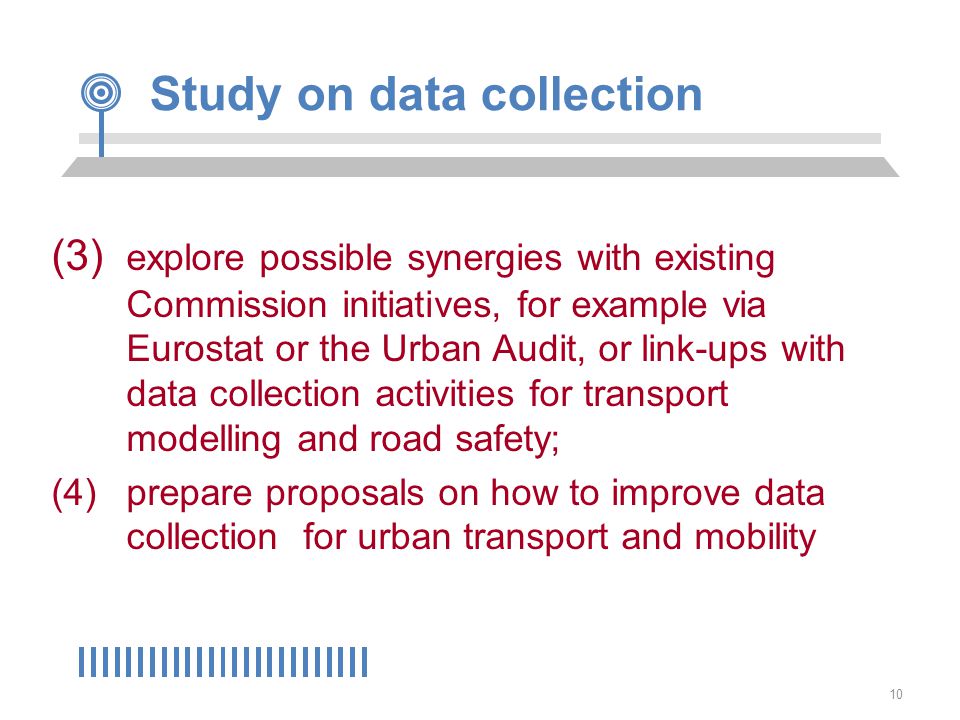 10 Study on data collection (3) explore possible synergies with existing Commission initiatives, for example via Eurostat or the Urban Audit, or link-ups with data collection activities for transport modelling and road safety; (4) prepare proposals on how to improve data collection for urban transport and mobility
