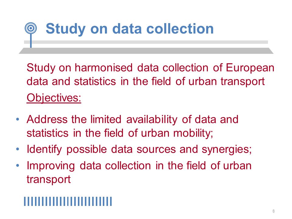 8 Study on data collection Study on harmonised data collection of European data and statistics in the field of urban transport Objectives: Address the limited availability of data and statistics in the field of urban mobility; Identify possible data sources and synergies; Improving data collection in the field of urban transport