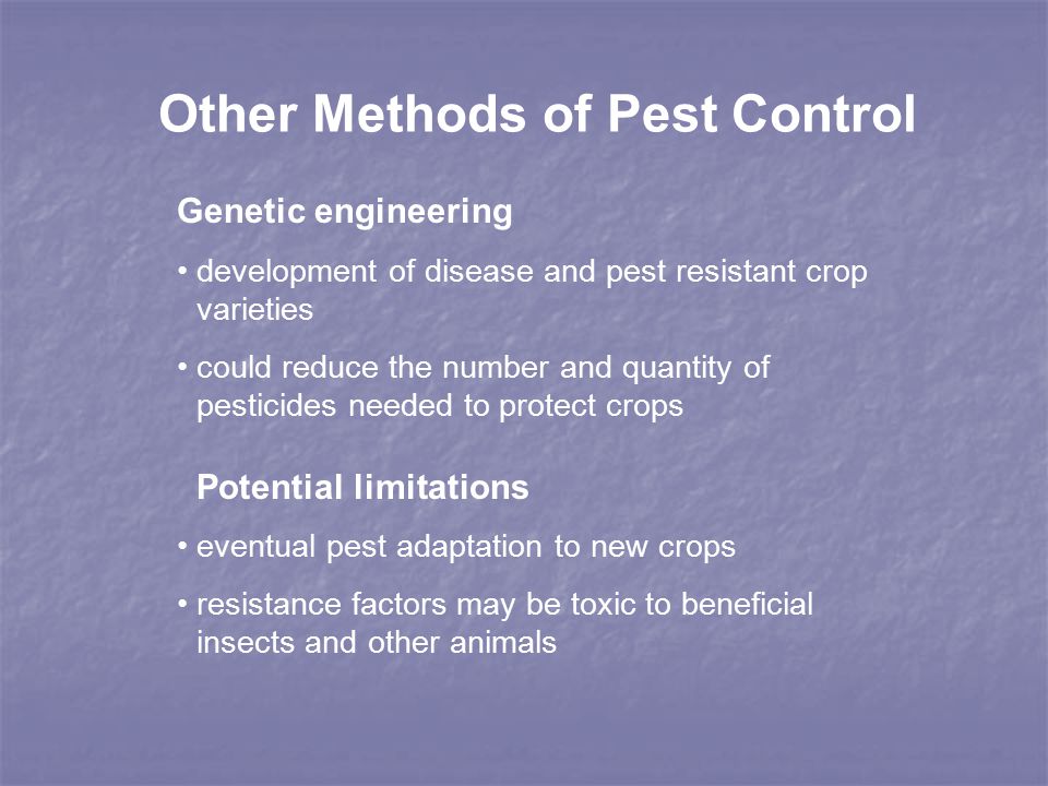 Other Methods of Pest Control Genetic engineering development of disease and pest resistant crop varieties could reduce the number and quantity of pesticides needed to protect crops Potential limitations eventual pest adaptation to new crops resistance factors may be toxic to beneficial insects and other animals