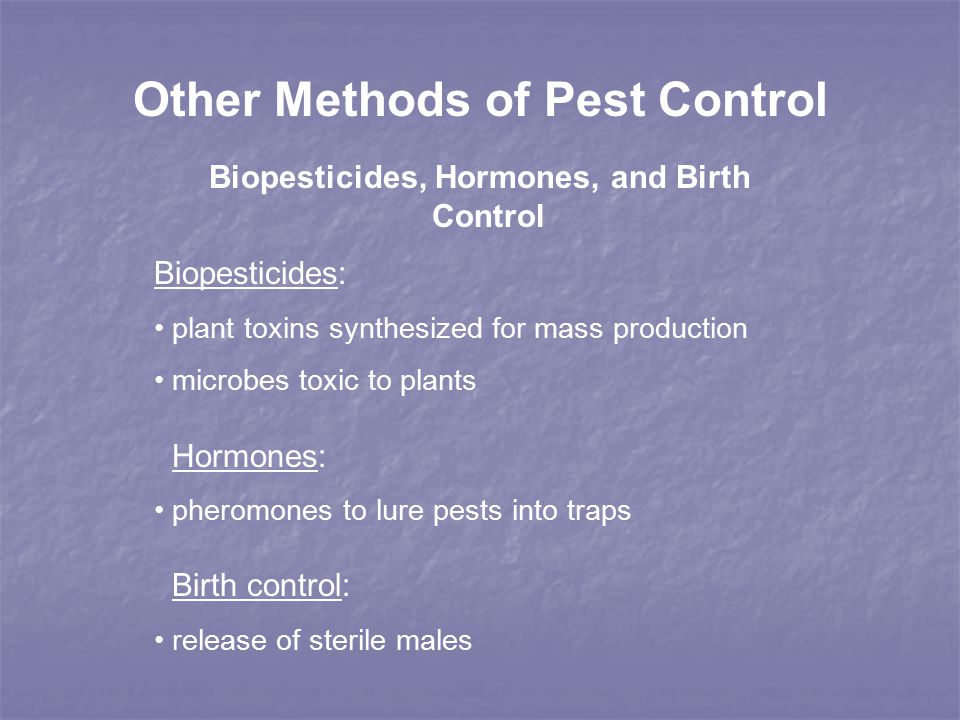 Other Methods of Pest Control Biopesticides, Hormones, and Birth Control Biopesticides: plant toxins synthesized for mass production microbes toxic to plants Hormones: pheromones to lure pests into traps Birth control: release of sterile males