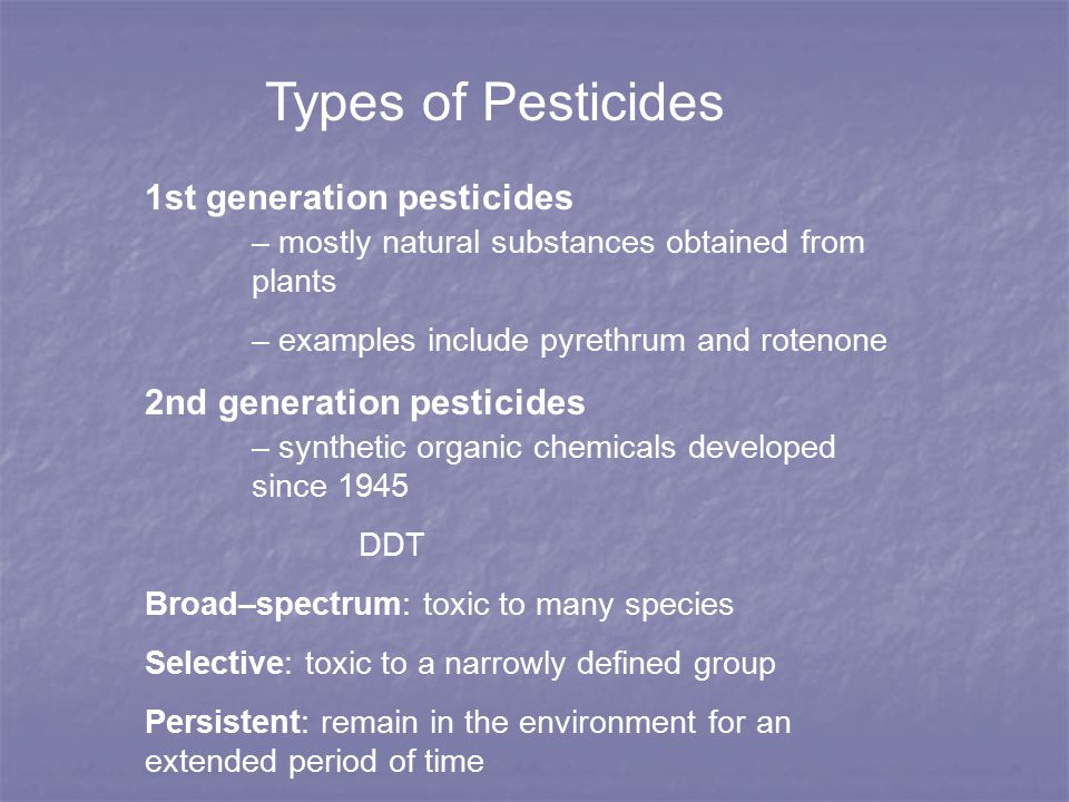 Types of Pesticides 1st generation pesticides – mostly natural substances obtained from plants – examples include pyrethrum and rotenone 2nd generation pesticides – synthetic organic chemicals developed since 1945 DDT Broad–spectrum: toxic to many species Selective: toxic to a narrowly defined group Persistent: remain in the environment for an extended period of time