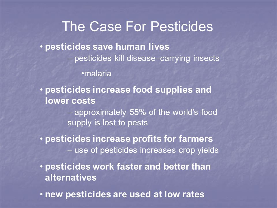 The Case For Pesticides pesticides save human lives – pesticides kill disease–carrying insects malaria pesticides increase food supplies and lower costs – approximately 55% of the world’s food supply is lost to pests pesticides increase profits for farmers – use of pesticides increases crop yields pesticides work faster and better than alternatives new pesticides are used at low rates