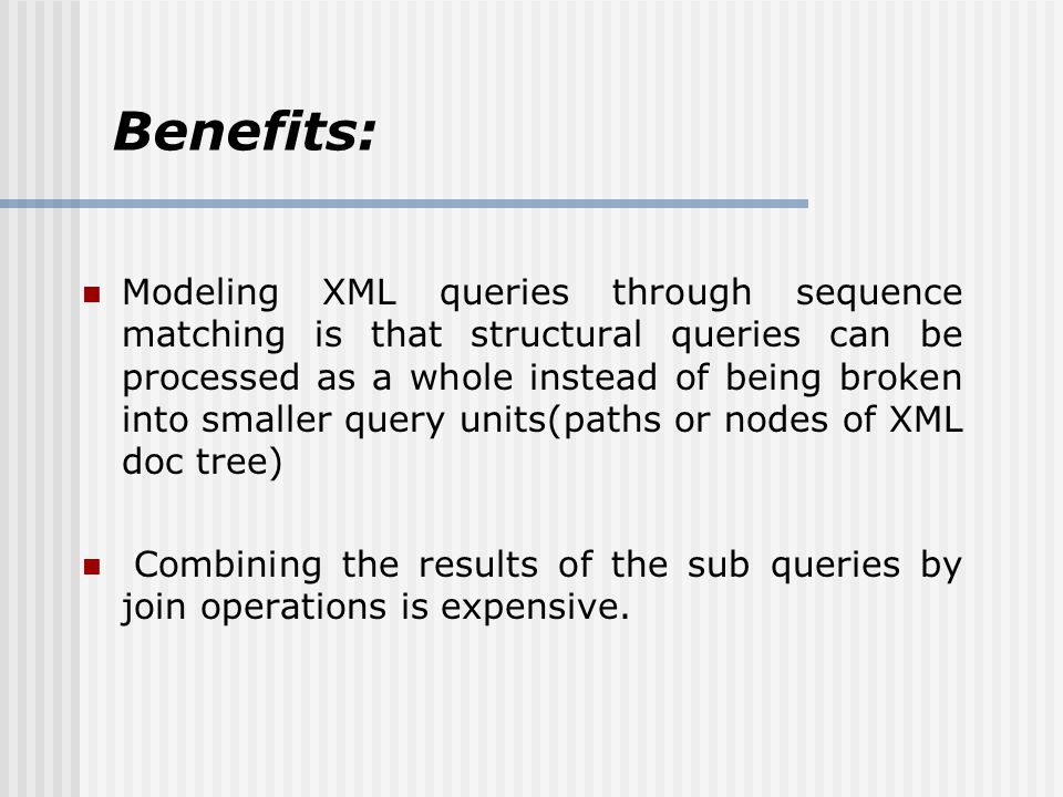Benefits: Modeling XML queries through sequence matching is that structural queries can be processed as a whole instead of being broken into smaller query units(paths or nodes of XML doc tree) Combining the results of the sub queries by join operations is expensive.