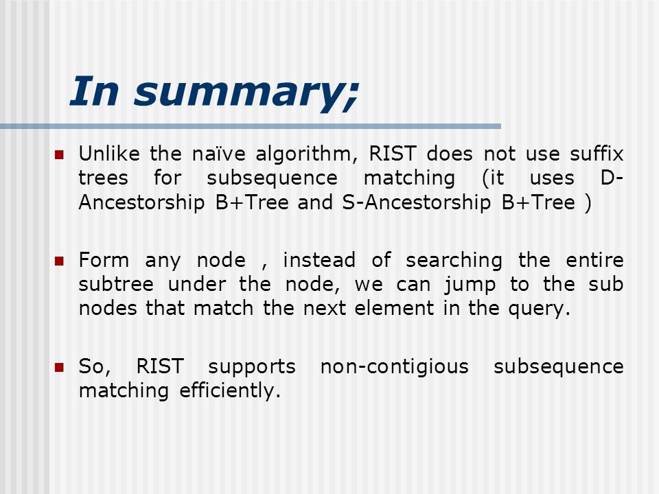 In summary; Unlike the naïve algorithm, RIST does not use suffix trees for subsequence matching (it uses D- Ancestorship B+Tree and S-Ancestorship B+Tree ) Form any node, instead of searching the entire subtree under the node, we can jump to the sub nodes that match the next element in the query.