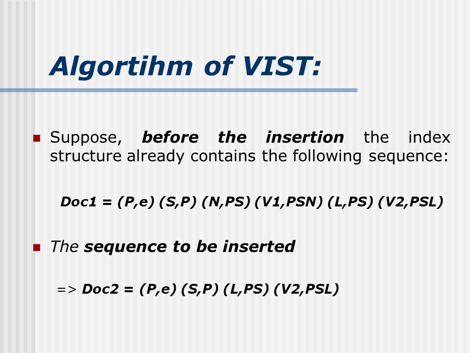 Algortihm of VIST: Suppose, before the insertion the index structure already contains the following sequence: Doc1 = (P,e) (S,P) (N,PS) (V1,PSN) (L,PS) (V2,PSL) The sequence to be inserted => Doc2 = (P,e) (S,P) (L,PS) (V2,PSL)