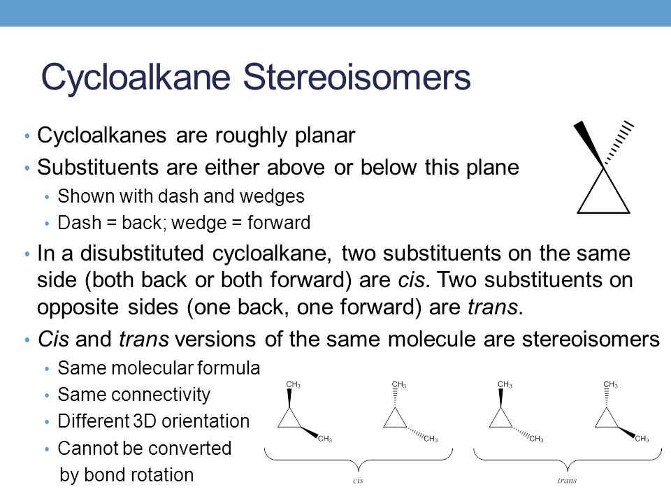 Cycloalkane Stereoisomers Cycloalkanes are roughly planar Substituents are either above or below this plane Shown with dash and wedges Dash = back; wedge = forward In a disubstituted cycloalkane, two substituents on the same side (both back or both forward) are cis.