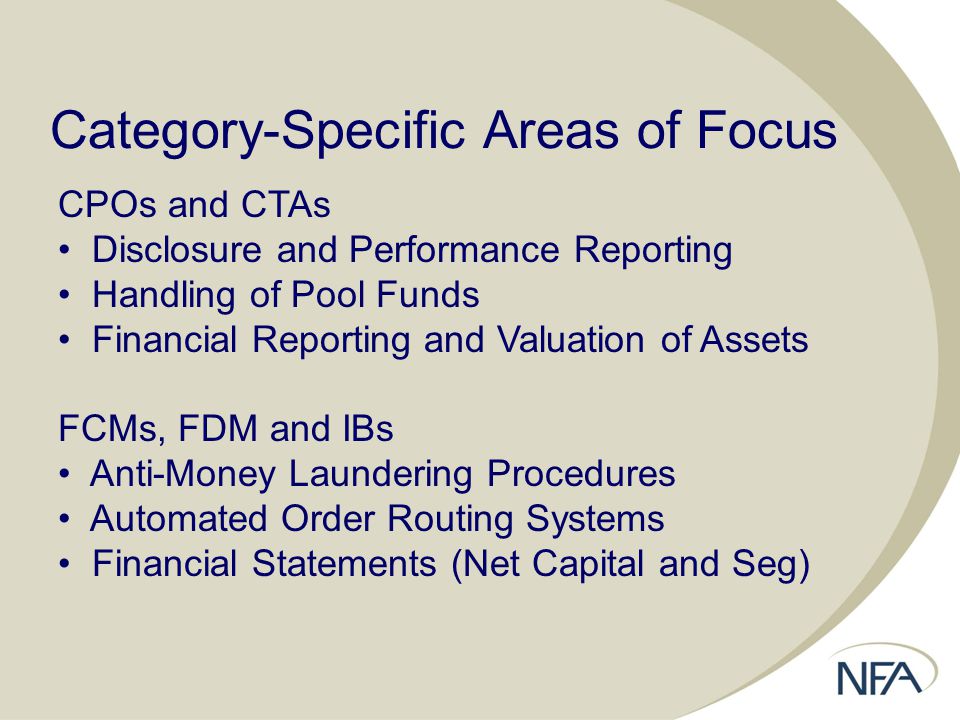 Category-Specific Areas of Focus CPOs and CTAs Disclosure and Performance Reporting Handling of Pool Funds Financial Reporting and Valuation of Assets FCMs, FDM and IBs Anti-Money Laundering Procedures Automated Order Routing Systems Financial Statements (Net Capital and Seg)
