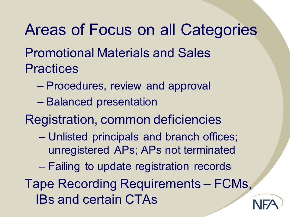 Areas of Focus on all Categories Promotional Materials and Sales Practices –Procedures, review and approval –Balanced presentation Registration, common deficiencies –Unlisted principals and branch offices; unregistered APs; APs not terminated –Failing to update registration records Tape Recording Requirements – FCMs, IBs and certain CTAs