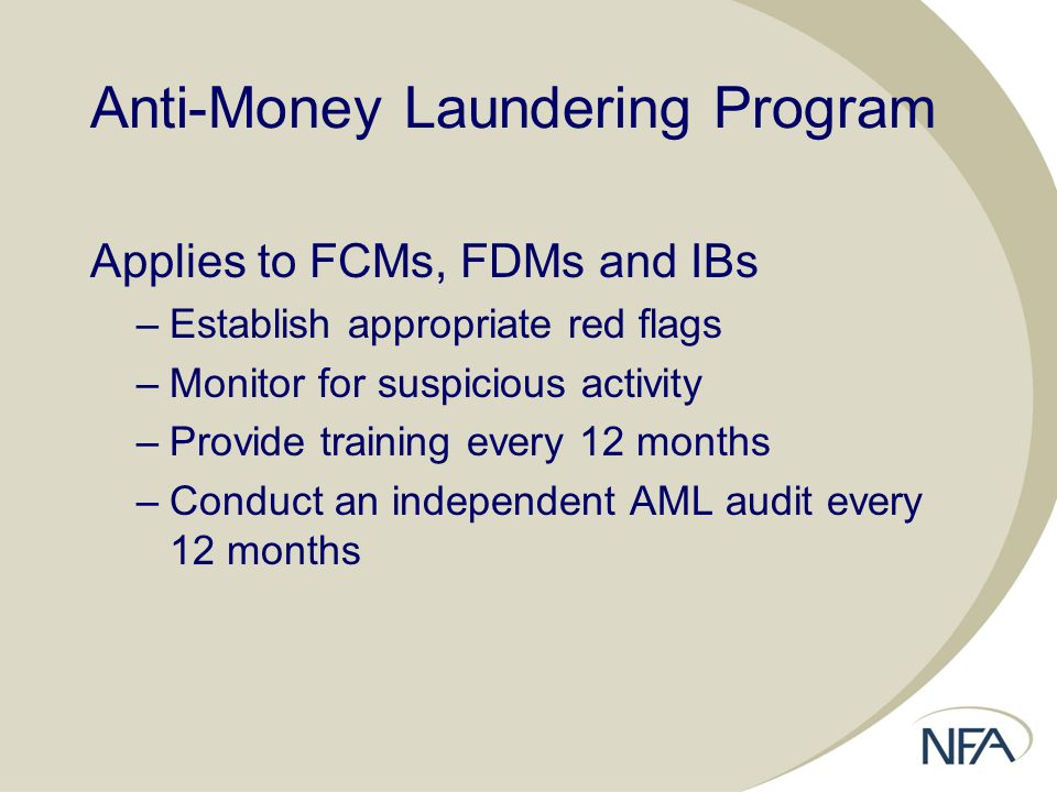 Anti-Money Laundering Program Applies to FCMs, FDMs and IBs –Establish appropriate red flags –Monitor for suspicious activity –Provide training every 12 months –Conduct an independent AML audit every 12 months