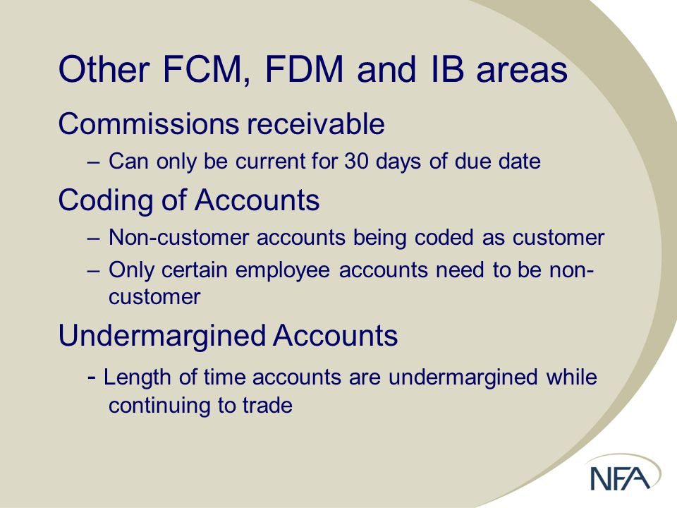 Other FCM, FDM and IB areas Commissions receivable –Can only be current for 30 days of due date Coding of Accounts –Non-customer accounts being coded as customer –Only certain employee accounts need to be non- customer Undermargined Accounts - Length of time accounts are undermargined while continuing to trade
