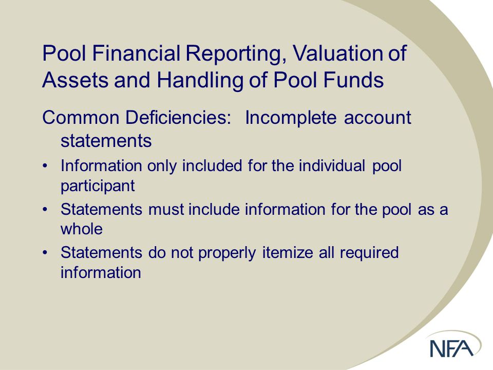 Pool Financial Reporting, Valuation of Assets and Handling of Pool Funds Common Deficiencies: Incomplete account statements Information only included for the individual pool participant Statements must include information for the pool as a whole Statements do not properly itemize all required information