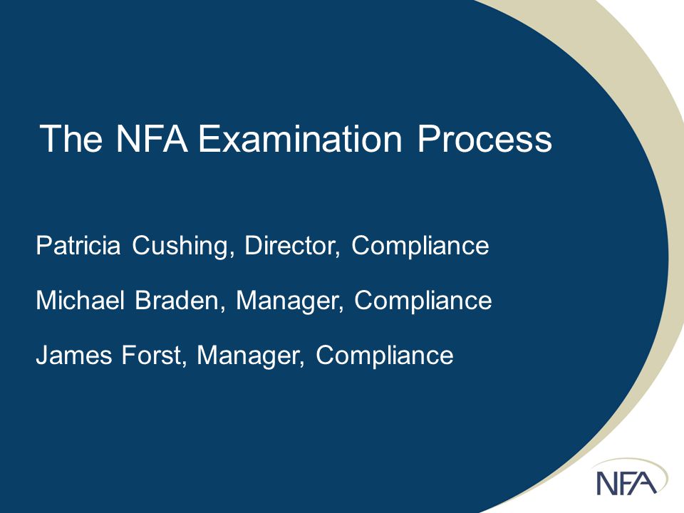 The NFA Examination Process Patricia Cushing, Director, Compliance Michael Braden, Manager, Compliance James Forst, Manager, Compliance
