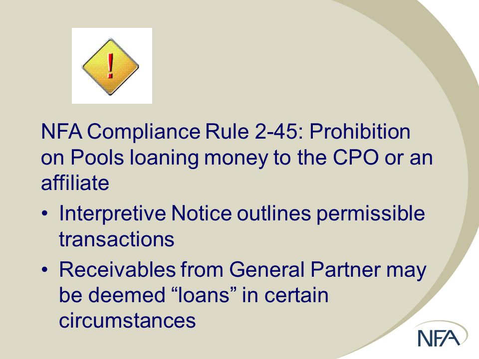 NFA Compliance Rule 2-45: Prohibition on Pools loaning money to the CPO or an affiliate Interpretive Notice outlines permissible transactions Receivables from General Partner may be deemed loans in certain circumstances