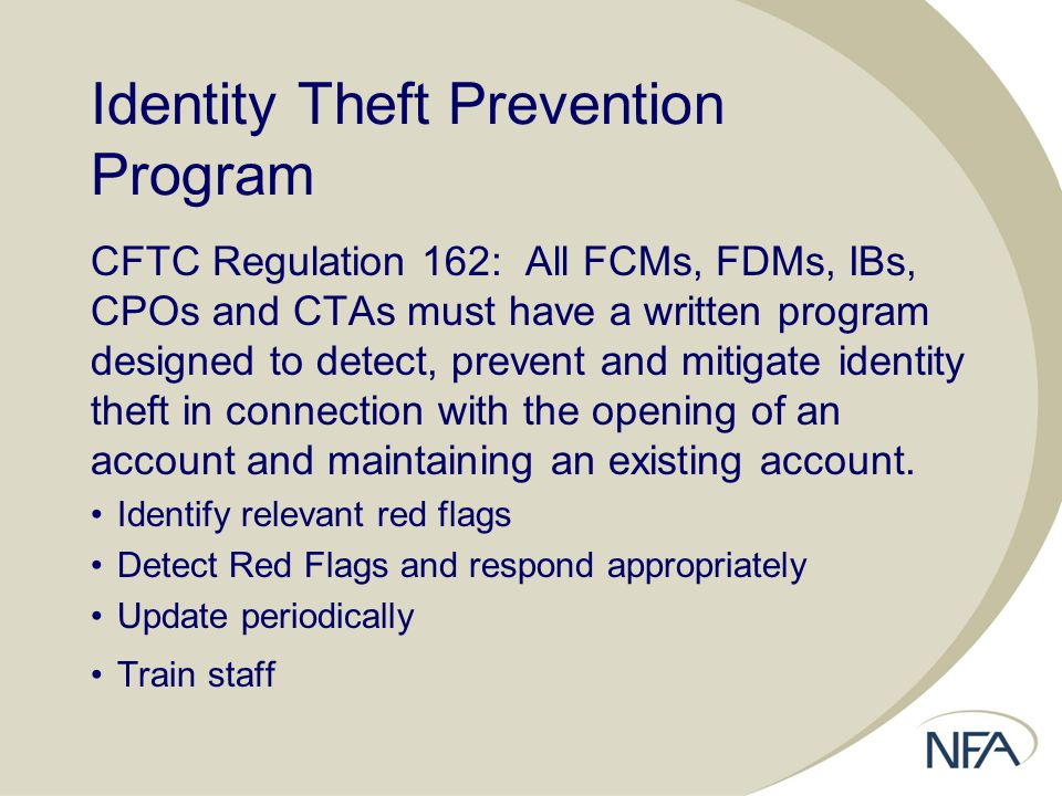 Identity Theft Prevention Program CFTC Regulation 162: All FCMs, FDMs, IBs, CPOs and CTAs must have a written program designed to detect, prevent and mitigate identity theft in connection with the opening of an account and maintaining an existing account.