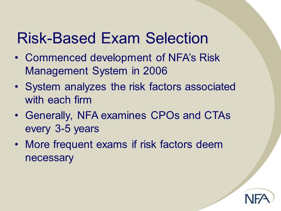 Risk-Based Exam Selection Commenced development of NFA’s Risk Management System in 2006 System analyzes the risk factors associated with each firm Generally, NFA examines CPOs and CTAs every 3-5 years More frequent exams if risk factors deem necessary