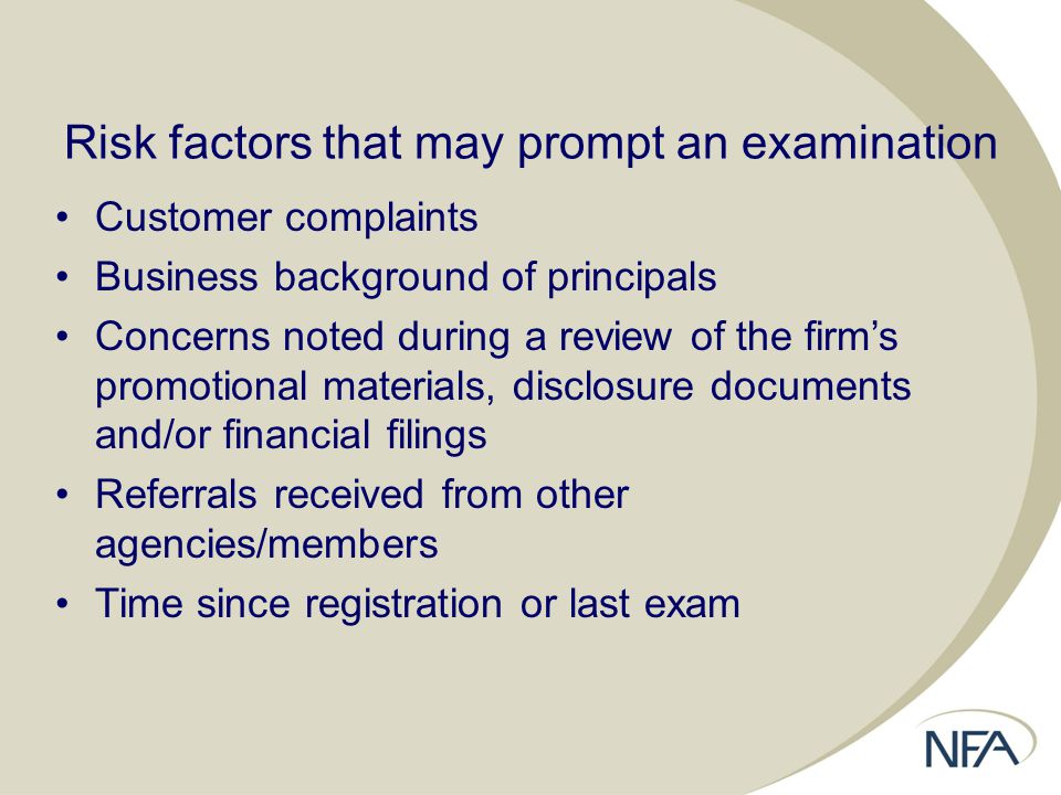 Risk factors that may prompt an examination Customer complaints Business background of principals Concerns noted during a review of the firm’s promotional materials, disclosure documents and/or financial filings Referrals received from other agencies/members Time since registration or last exam