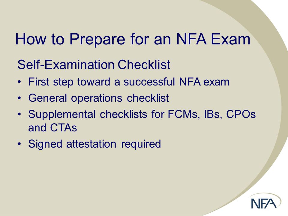 How to Prepare for an NFA Exam Self-Examination Checklist First step toward a successful NFA exam General operations checklist Supplemental checklists for FCMs, IBs, CPOs and CTAs Signed attestation required
