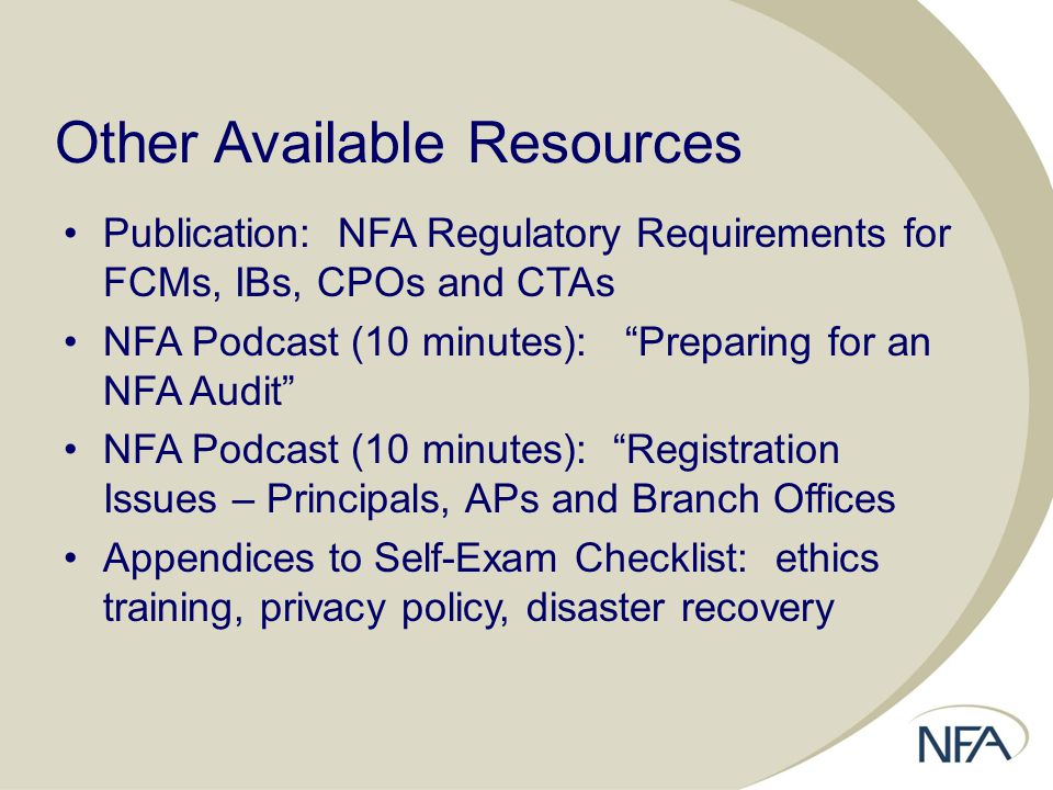 Other Available Resources Publication: NFA Regulatory Requirements for FCMs, IBs, CPOs and CTAs NFA Podcast (10 minutes): Preparing for an NFA Audit NFA Podcast (10 minutes): Registration Issues – Principals, APs and Branch Offices Appendices to Self-Exam Checklist: ethics training, privacy policy, disaster recovery