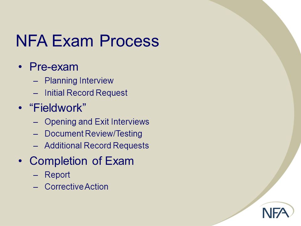 NFA Exam Process Pre-exam –Planning Interview –Initial Record Request Fieldwork –Opening and Exit Interviews –Document Review/Testing –Additional Record Requests Completion of Exam –Report –Corrective Action