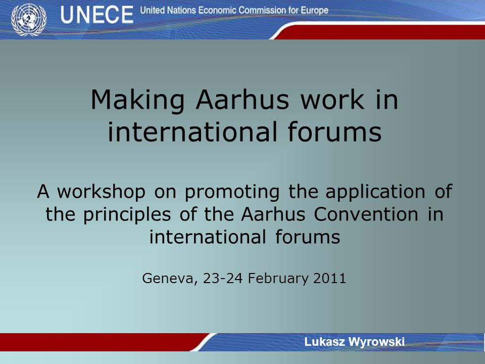 Making Aarhus work in international forums A workshop on promoting the application of the principles of the Aarhus Convention in international forums Geneva, February 2011 Lukasz Wyrowski