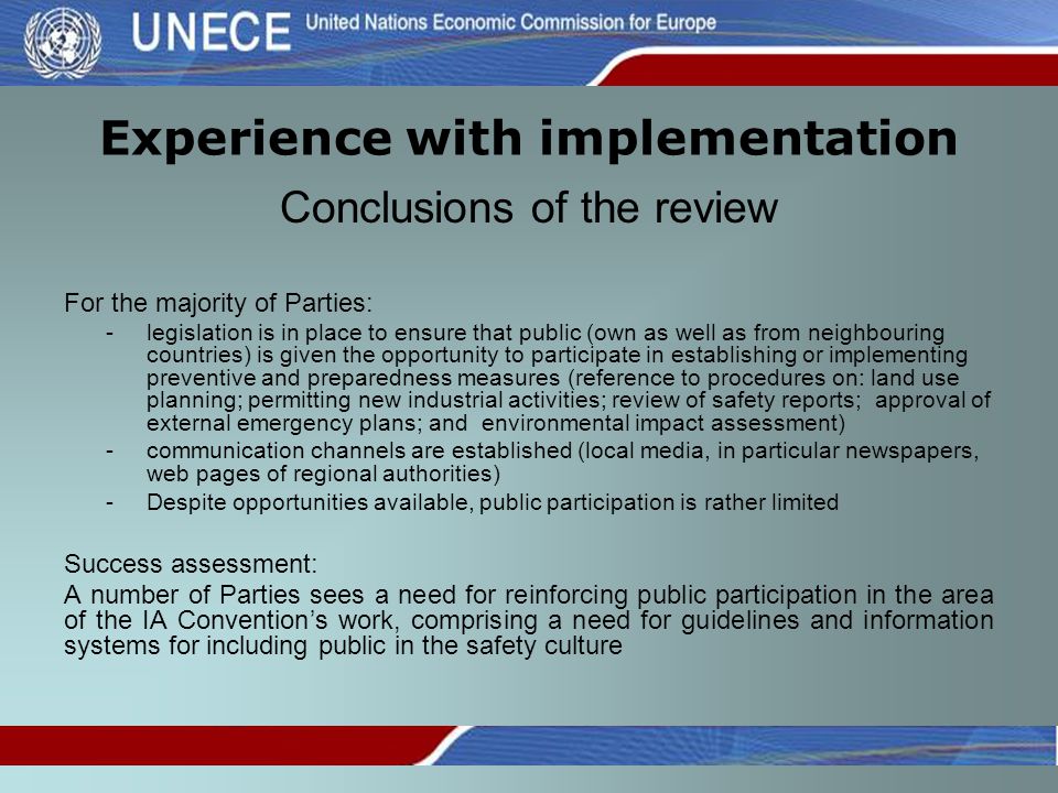 Experience with implementation Conclusions of the review For the majority of Parties: -legislation is in place to ensure that public (own as well as from neighbouring countries) is given the opportunity to participate in establishing or implementing preventive and preparedness measures (reference to procedures on: land use planning; permitting new industrial activities; review of safety reports; approval of external emergency plans; and environmental impact assessment) -communication channels are established (local media, in particular newspapers, web pages of regional authorities) -Despite opportunities available, public participation is rather limited Success assessment: A number of Parties sees a need for reinforcing public participation in the area of the IA Convention’s work, comprising a need for guidelines and information systems for including public in the safety culture