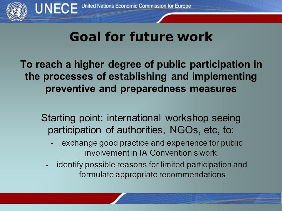 Goal for future work To reach a higher degree of public participation in the processes of establishing and implementing preventive and preparedness measures Starting point: international workshop seeing participation of authorities, NGOs, etc, to: -exchange good practice and experience for public involvement in IA Convention’s work, -identify possible reasons for limited participation and formulate appropriate recommendations