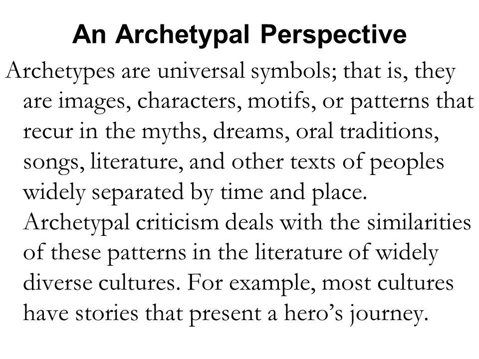 An Archetypal Perspective Archetypes are universal symbols; that is, they are images, characters, motifs, or patterns that recur in the myths, dreams, oral traditions, songs, literature, and other texts of peoples widely separated by time and place.