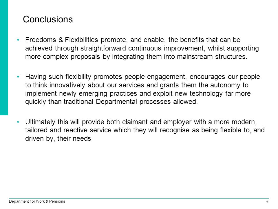 6 Department for Work & Pensions Conclusions Freedoms & Flexibilities promote, and enable, the benefits that can be achieved through straightforward continuous improvement, whilst supporting more complex proposals by integrating them into mainstream structures.